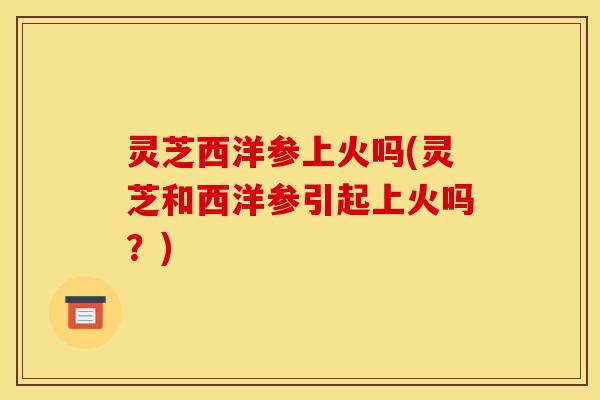 灵芝西洋参上火吗(灵芝和西洋参引起上火吗?)