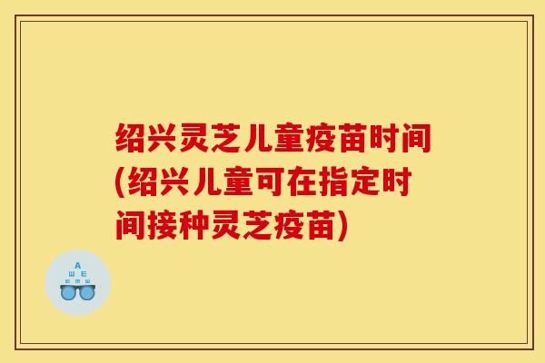 绍兴灵芝儿童疫苗时间(绍兴儿童可在指定时间接种灵芝疫苗)