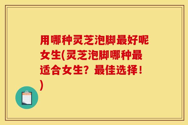 用哪种灵芝泡脚最好呢女生(灵芝泡脚哪种最适合女生?最佳选择!)