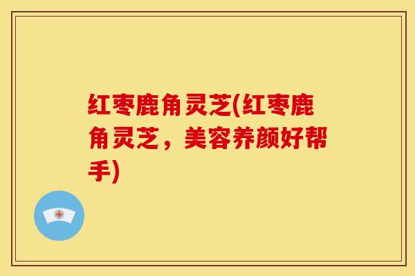 红枣鹿角灵芝(红枣鹿角灵芝,美容养颜好帮手)