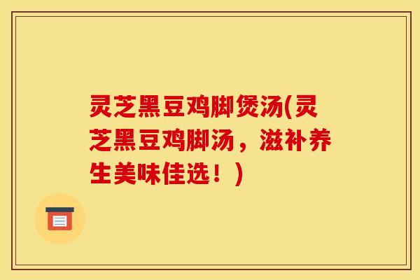 灵芝黑豆鸡脚煲汤(灵芝黑豆鸡脚汤,滋补养生美味佳选!)