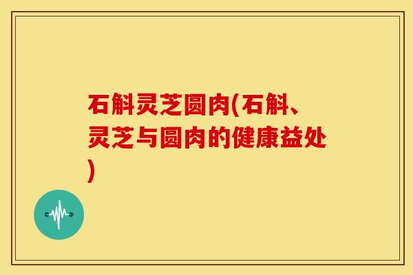 石斛灵芝圆肉(石斛、灵芝与圆肉的健康益处)
