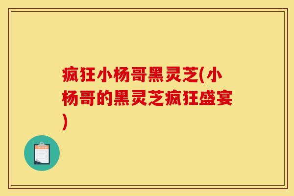 疯狂小杨哥黑灵芝(小杨哥的黑灵芝疯狂盛宴)