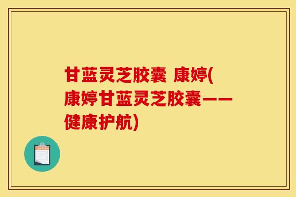 甘蓝灵芝胶囊 康婷(康婷甘蓝灵芝胶囊——健康护航)