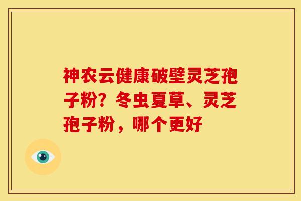 神农云健康破壁灵芝孢子粉?冬虫夏草、灵芝孢子粉,哪个更好