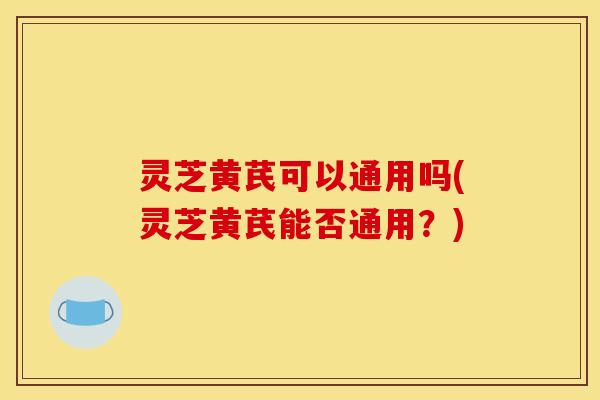 灵芝黄芪可以通用吗(灵芝黄芪能否通用?)