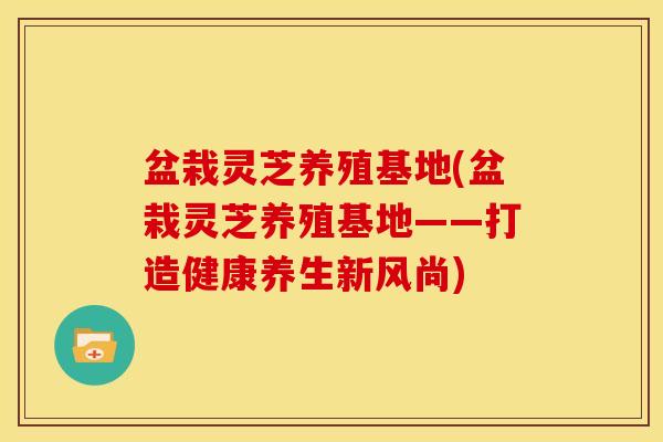 盆栽灵芝养殖基地(盆栽灵芝养殖基地——打造健康养生新风尚)