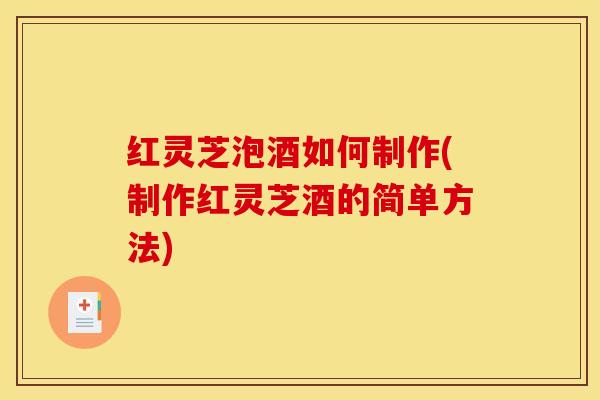 红灵芝泡酒如何制作(制作红灵芝酒的简单方法)
