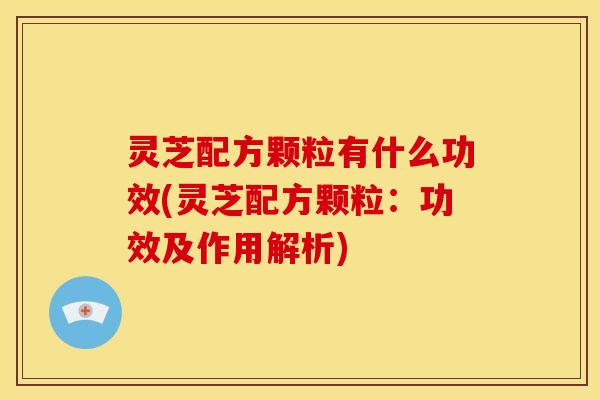 灵芝配方颗粒有什么功效(灵芝配方颗粒:功效及作用解析)