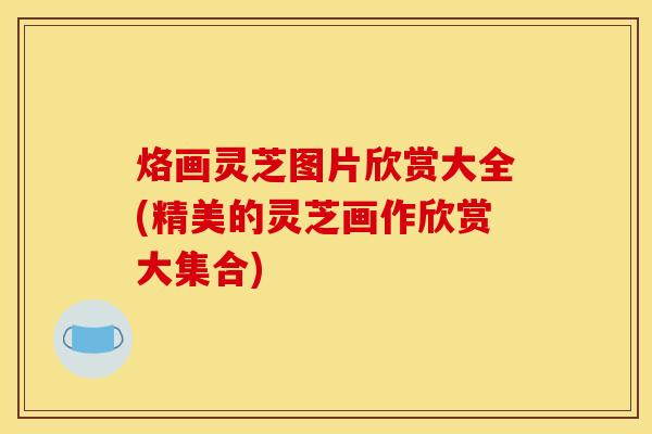 烙画灵芝图片欣赏大全(精美的灵芝画作欣赏大集合)