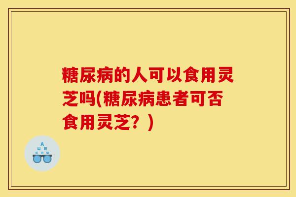 糖尿病的人可以食用灵芝吗(糖尿病患者可否食用灵芝?)