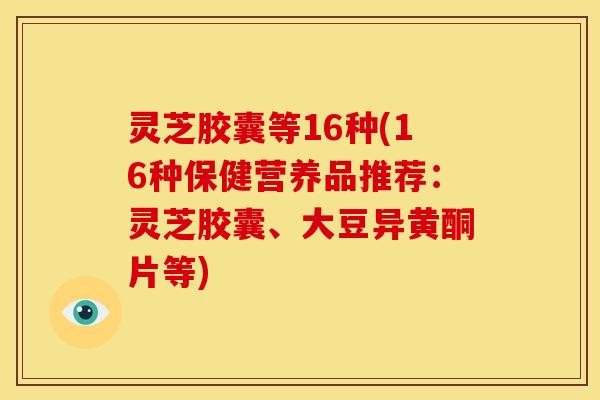 灵芝胶囊等16种(16种保健营养品推荐:灵芝胶囊、大豆异黄酮片等)