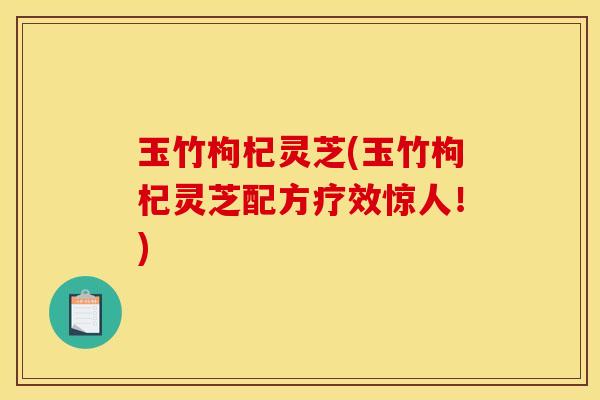 玉竹枸杞灵芝(玉竹枸杞灵芝配方疗效惊人!)