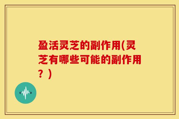 盈活灵芝的副作用(灵芝有哪些可能的副作用？)