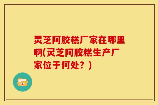 灵芝阿胶糕厂家在哪里啊(灵芝阿胶糕生产厂家位于何处?)