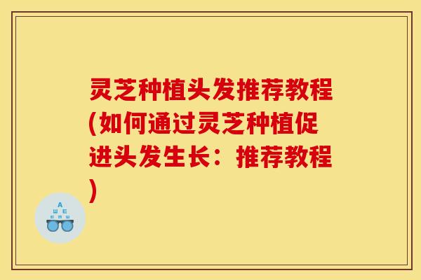灵芝种植头发推荐教程(如何通过灵芝种植促进头发生长：推荐教程)