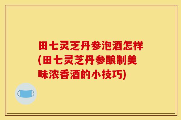 田七灵芝丹参泡酒怎样(田七灵芝丹参酿制美味浓香酒的小技巧)