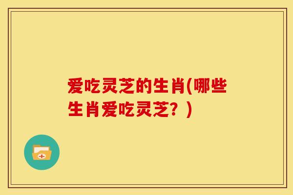 爱吃灵芝的生肖(哪些生肖爱吃灵芝?)