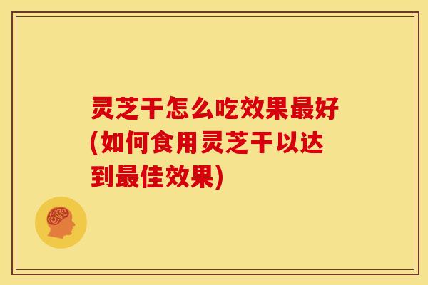 灵芝干怎么吃效果最好(如何食用灵芝干以达到最佳效果)