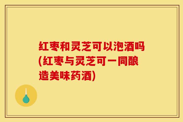 红枣和灵芝可以泡酒吗(红枣与灵芝可一同酿造美味药酒)