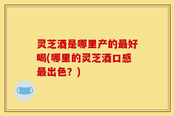 灵芝酒是哪里产的最好喝(哪里的灵芝酒口感最出色?)