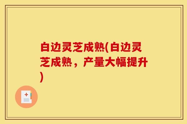白边灵芝成熟(白边灵芝成熟,产量大幅提升)