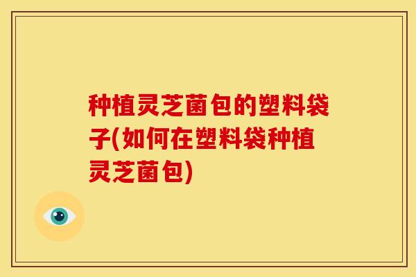 种植灵芝菌包的塑料袋子(如何在塑料袋种植灵芝菌包)