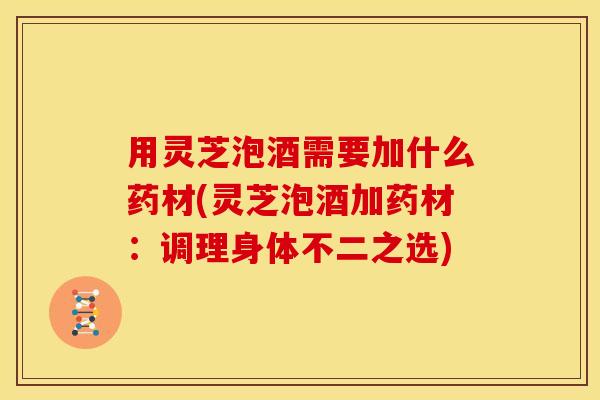 用灵芝泡酒需要加什么药材(灵芝泡酒加药材:调理身体不二之选)