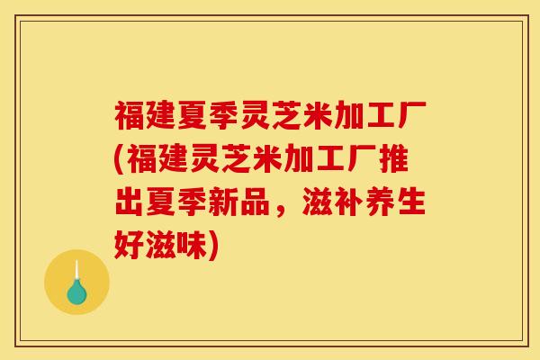 福建夏季灵芝米加工厂(福建灵芝米加工厂推出夏季新品，滋补养生好滋味)