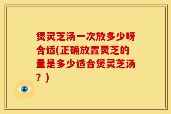 煲灵芝汤一次放多少呀合适(正确放置灵芝的量是多少适合煲灵芝汤?)