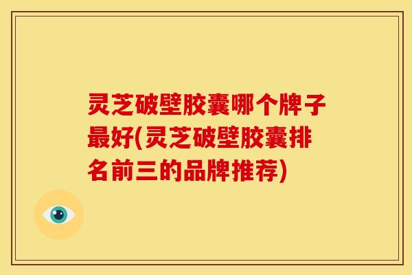 灵芝破壁胶囊哪个牌子最好(灵芝破壁胶囊排名前三的品牌推荐)