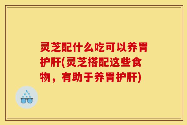 灵芝配什么吃可以养胃护肝(灵芝搭配这些食物，有助于养胃护肝)