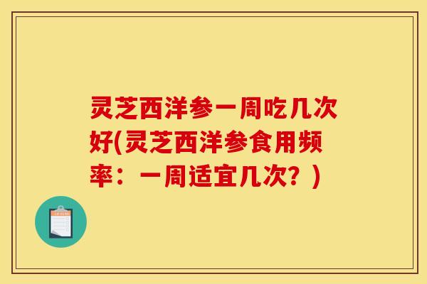 灵芝西洋参一周吃几次好(灵芝西洋参食用频率:一周适宜几次?)
