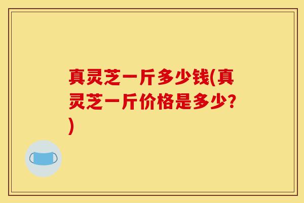 真灵芝一斤多少钱(真灵芝一斤价格是多少?)