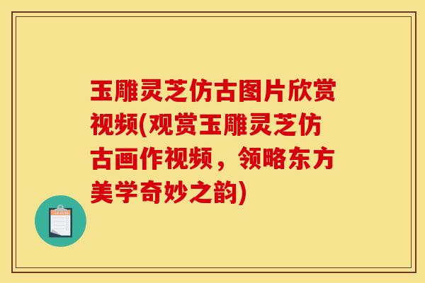 玉雕灵芝仿古图片欣赏视频(观赏玉雕灵芝仿古画作视频，领略东方美学奇妙之韵)