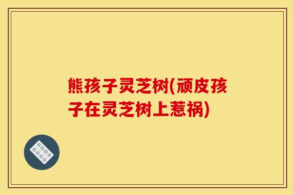 熊孩子灵芝树(顽皮孩子在灵芝树上惹祸)