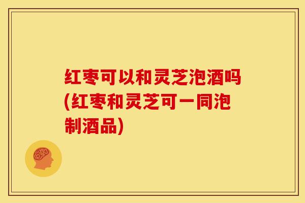 红枣可以和灵芝泡酒吗(红枣和灵芝可一同泡制酒品)