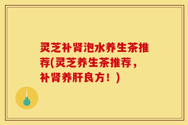 灵芝补肾泡水养生茶推荐(灵芝养生茶推荐，补肾养肝良方！)