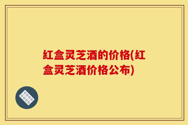 红盒灵芝酒的价格(红盒灵芝酒价格公布)