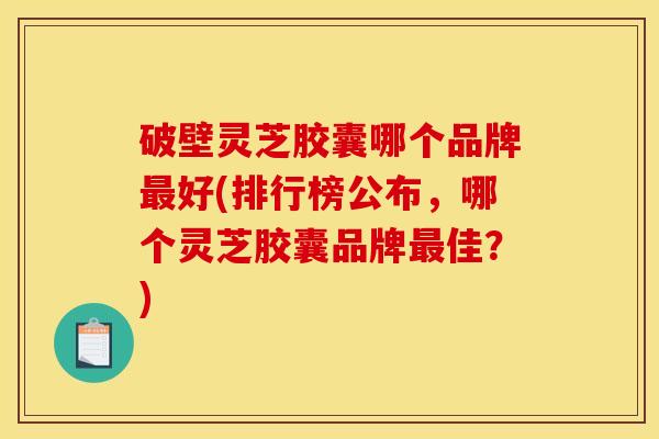破壁灵芝胶囊哪个品牌最好(排行榜公布,哪个灵芝胶囊品牌最佳?)