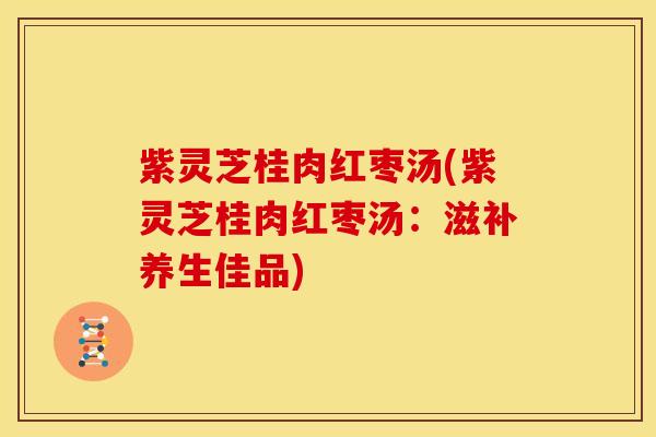 紫灵芝桂肉红枣汤(紫灵芝桂肉红枣汤:滋补养生佳品)