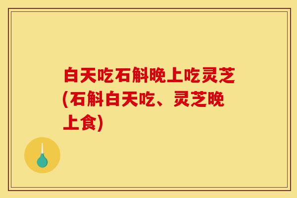 白天吃石斛晚上吃灵芝(石斛白天吃、灵芝晚上食)
