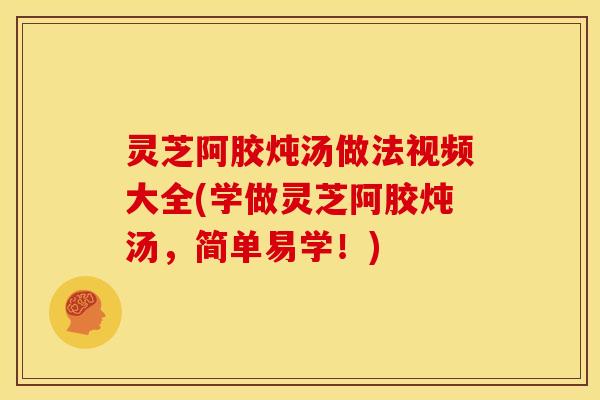 灵芝阿胶炖汤做法视频大全(学做灵芝阿胶炖汤,简单易学!)