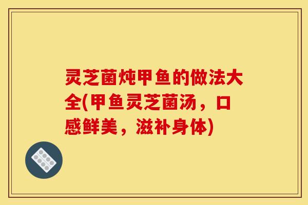 灵芝菌炖甲鱼的做法大全(甲鱼灵芝菌汤,口感鲜美,滋补身体)