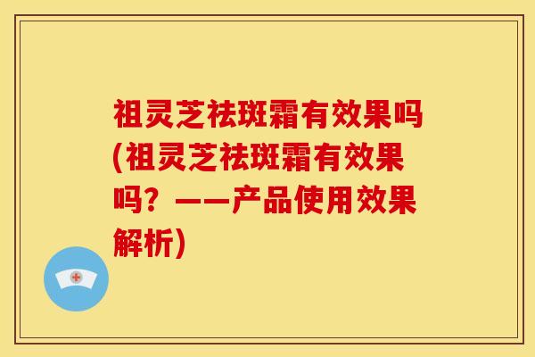 祖灵芝祛斑霜有效果吗(祖灵芝祛斑霜有效果吗？——产品使用效果解析)