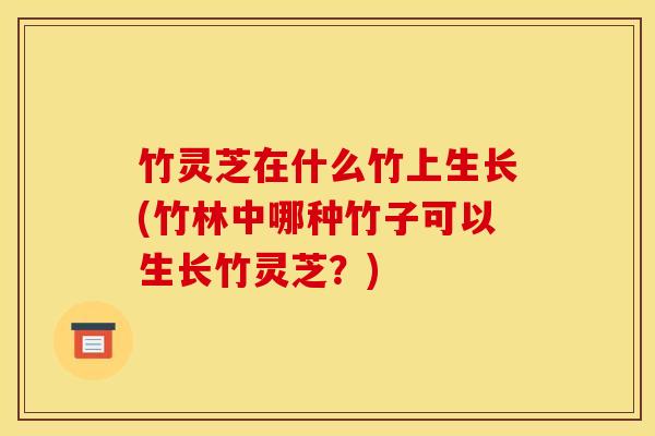 竹灵芝在什么竹上生长(竹林中哪种竹子可以生长竹灵芝?)