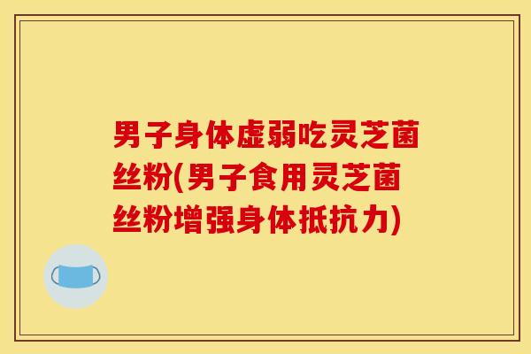 男子身体虚弱吃灵芝菌丝粉(男子食用灵芝菌丝粉增强身体抵抗力)