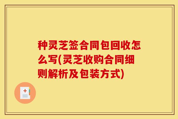 种灵芝签合同包回收怎么写(灵芝收购合同细则解析及包装方式)
