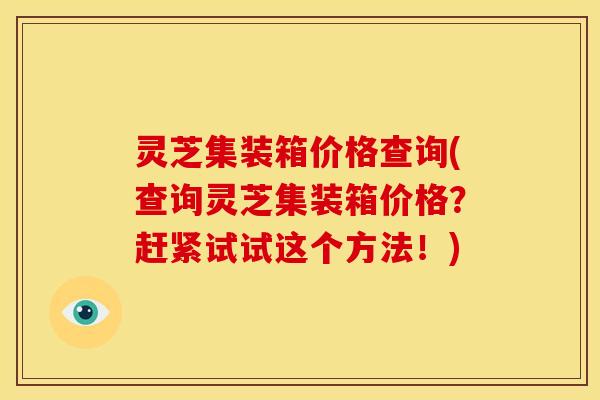 灵芝集装箱价格查询(查询灵芝集装箱价格?赶紧试试这个方法!)