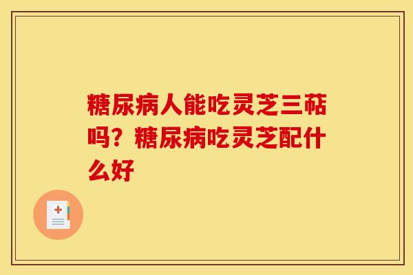 糖尿病人能吃灵芝三萜吗?糖尿病吃灵芝配什么好